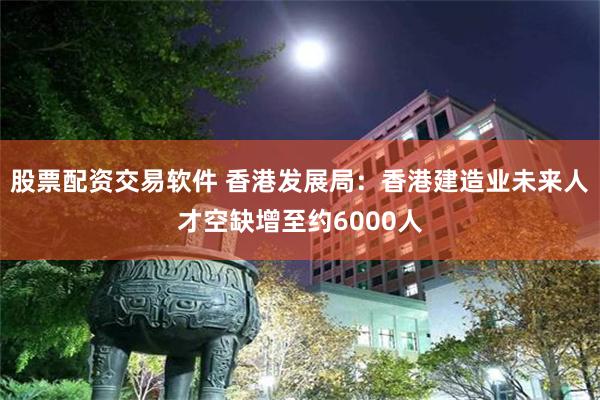 股票配资交易软件 香港发展局：香港建造业未来人才空缺增至约6000人