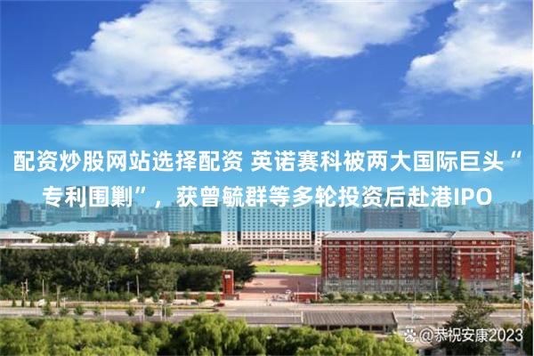 配资炒股网站选择配资 英诺赛科被两大国际巨头“专利围剿”，获曾毓群等多轮投资后赴港IPO