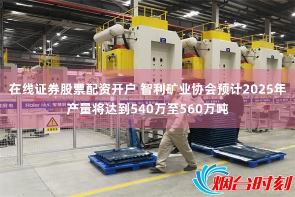 在线证券股票配资开户 智利矿业协会预计2025年产量将达到540万至560万吨