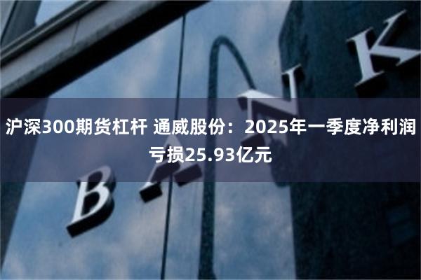 沪深300期货杠杆 通威股份：2025年一季度净利润亏损25.93亿元