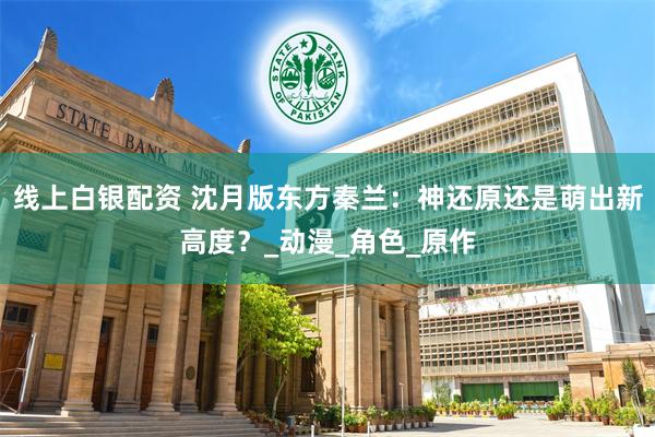 线上白银配资 沈月版东方秦兰：神还原还是萌出新高度？_动漫_角色_原作