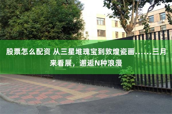 股票怎么配资 从三星堆瑰宝到敦煌瓷画……三月来看展，邂逅N种浪漫