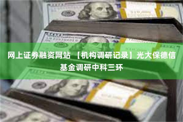 网上证劵融资网站 【机构调研记录】光大保德信基金调研中科三环