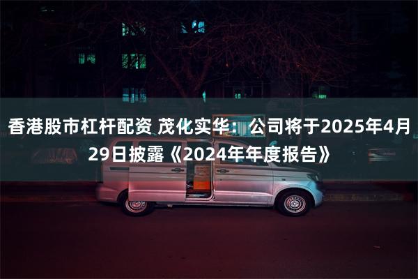 香港股市杠杆配资 茂化实华：公司将于2025年4月29日披露《2024年年度报告》