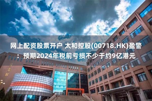 网上配资股票开户 太和控股(00718.HK)盈警：预期2024年税前亏损不少于约9亿港元