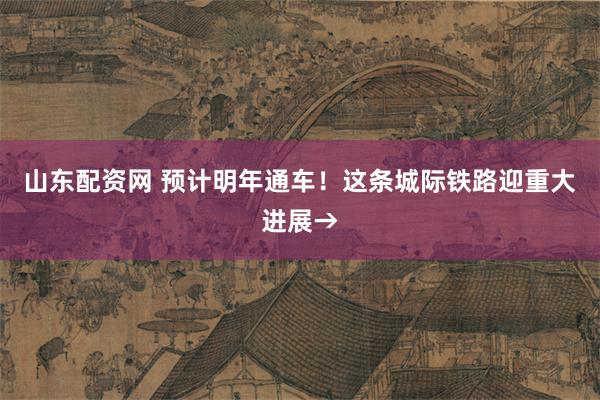山东配资网 预计明年通车！这条城际铁路迎重大进展→