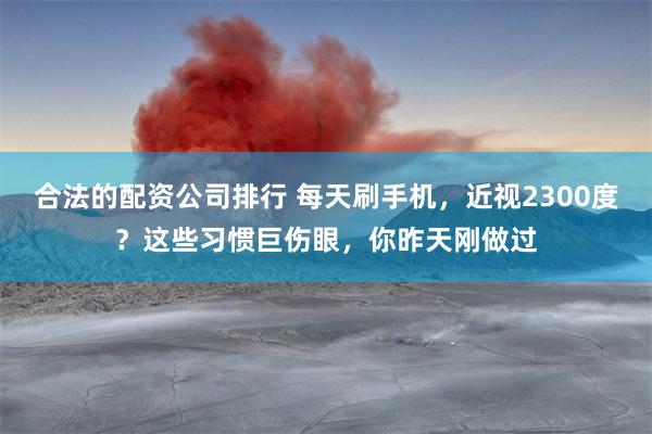 合法的配资公司排行 每天刷手机，近视2300度？这些习惯巨伤眼，你昨天刚做过