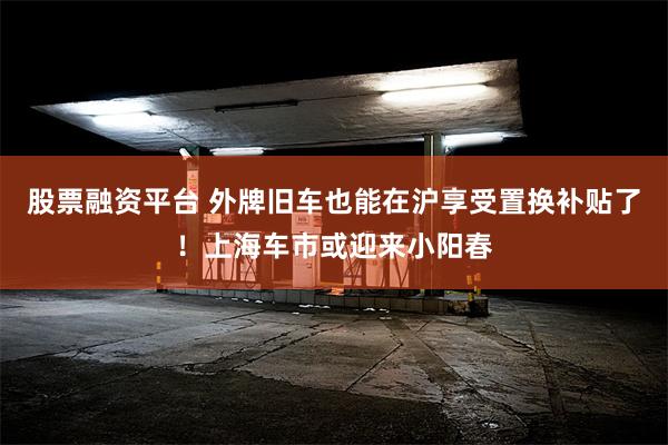 股票融资平台 外牌旧车也能在沪享受置换补贴了！上海车市或迎来小阳春