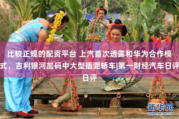 比较正规的配资平台 上汽首次透露和华为合作模式，吉利银河加码中大型插混轿车|第一财经汽车日评