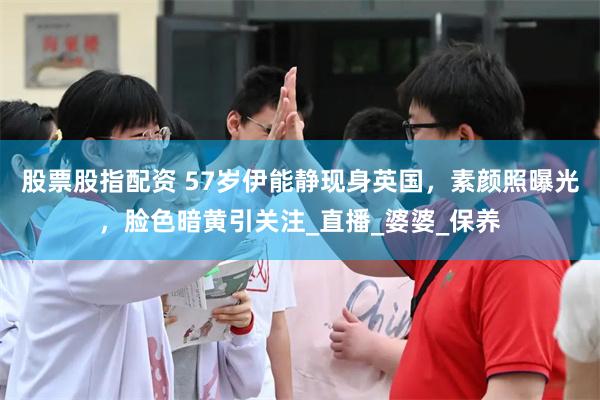 股票股指配资 57岁伊能静现身英国，素颜照曝光，脸色暗黄引关注_直播_婆婆_保养