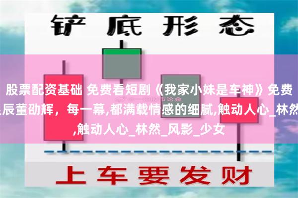 股票配资基础 免费看短剧《我家小妹是车神》免费版全集,刘昱辰董劭辉，每一幕,都满载情感的细腻,触动人心_林然_风影_少女