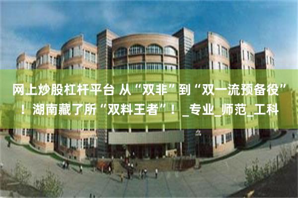 网上炒股杠杆平台 从“双非”到“双一流预备役”！湖南藏了所“双料王者”！_专业_师范_工科
