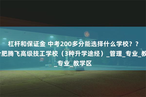 杠杆和保证金 中考200多分能选择什么学校？？——合肥腾飞高级技工学校（3种升学途经）_管理_专业_教学区