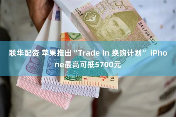 联华配资 苹果推出“Trade In 换购计划” iPhone最高可抵5700元
