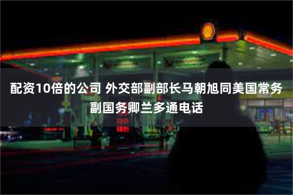 配资10倍的公司 外交部副部长马朝旭同美国常务副国务卿兰多通电话