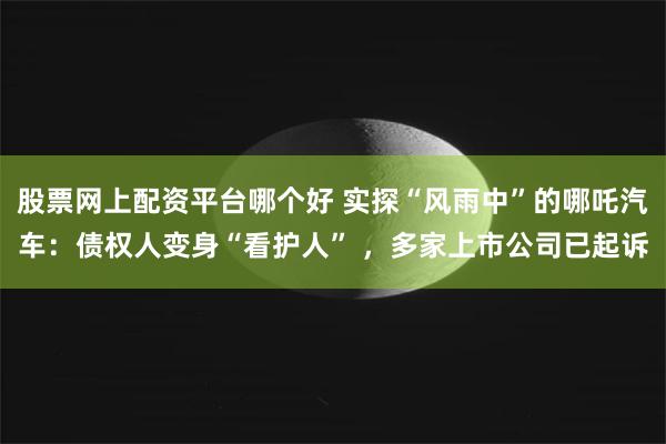 股票网上配资平台哪个好 实探“风雨中”的哪吒汽车：债权人变身“看护人” ，多家上市公司已起诉