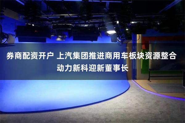 券商配资开户 上汽集团推进商用车板块资源整合 动力新科迎新董事长