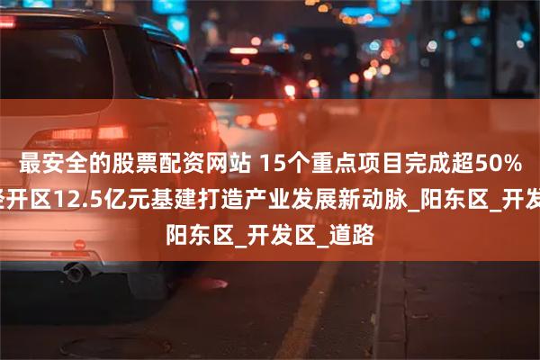 最安全的股票配资网站 15个重点项目完成超50%！阳东经开区12.5亿元基建打造产业发展新动脉_阳东区_开发区_道路