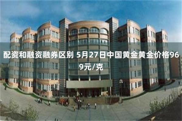 配资和融资融券区别 5月27日中国黄金黄金价格969元/克