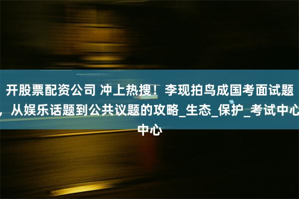 开股票配资公司 冲上热搜！李现拍鸟成国考面试题，从娱乐话题到公共议题的攻略_生态_保护_考试中心