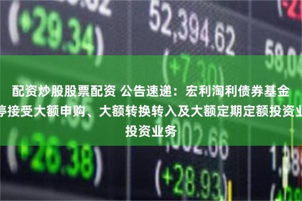 配资炒股股票配资 公告速递：宏利淘利债券基金暂停接受大额申购、大额转换转入及大额定期定额投资业务