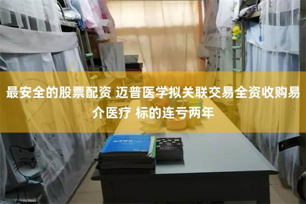 最安全的股票配资 迈普医学拟关联交易全资收购易介医疗 标的连亏两年