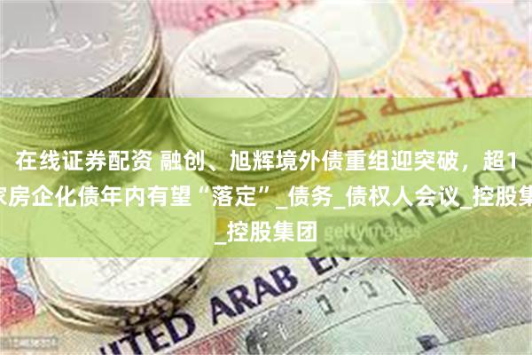 在线证券配资 融创、旭辉境外债重组迎突破，超10家房企化债年内有望“落定”_债务_债权人会议_控股集团