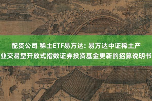 配资公司 稀土ETF易方达: 易方达中证稀土产业交易型开放式指数证券投资基金更新的招募说明书