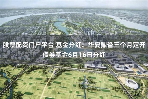 股票配资门户平台 基金分红：华夏鼎誉三个月定开债券基金6月16日分红