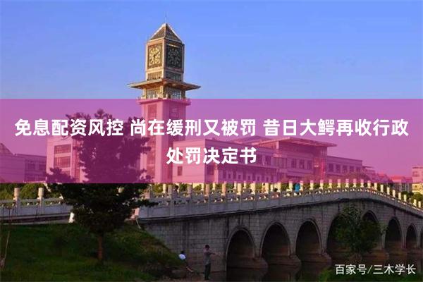免息配资风控 尚在缓刑又被罚 昔日大鳄再收行政处罚决定书