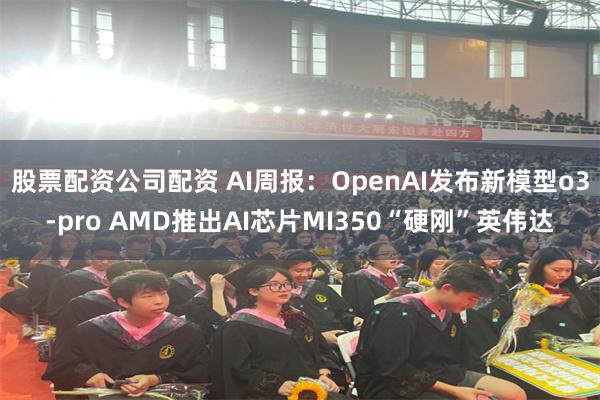 股票配资公司配资 AI周报：OpenAI发布新模型o3-pro AMD推出AI芯片MI350“硬刚”英伟达