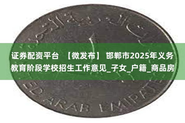 证券配资平台  【微发布】 邯郸市2025年义务教育阶段学校招生工作意见_子女_户籍_商品房