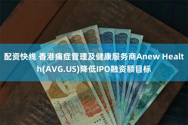 配资快线 香港痛症管理及健康服务商Anew Health(AVG.US)降低IPO融资额目标