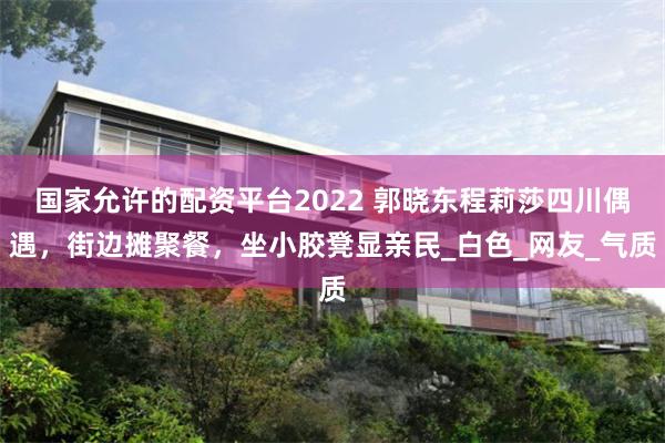 国家允许的配资平台2022 郭晓东程莉莎四川偶遇，街边摊聚餐，坐小胶凳显亲民_白色_网友_气质
