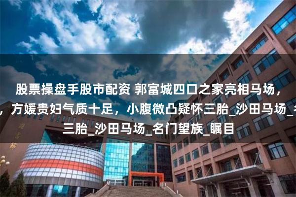 股票操盘手股市配资 郭富城四口之家亮相马场，天王风采依旧，方媛贵妇气质十足，小腹微凸疑怀三胎_沙田马场_名门望族_瞩目