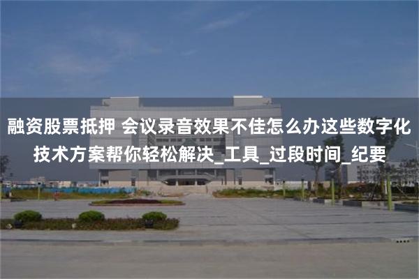融资股票抵押 会议录音效果不佳怎么办这些数字化技术方案帮你轻松解决_工具_过段时间_纪要