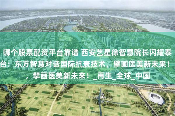 哪个股票配资平台靠谱 西安艺星徐智慧院长闪耀泰国IMCAS国际舞台：东方智慧对话国际抗衰技术，擘画医美新未来！_再生_全球_中国