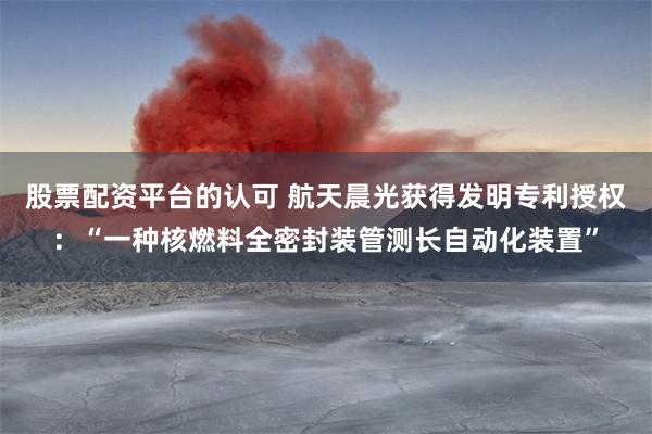 股票配资平台的认可 航天晨光获得发明专利授权：“一种核燃料全密封装管测长自动化装置”