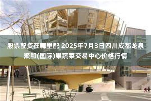 股票配资在哪里配 2025年7月3日四川成都龙泉聚和(国际)果蔬菜交易中心价格行情