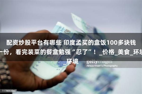 配资炒股平台有哪些 印度孟买的盒饭100多块钱一份，看完装菜的餐盒勉强“忍了”！_价格_美食_环境