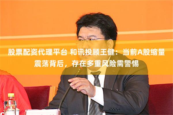 股票配资代理平台 和讯投顾王健：当前A股缩量震荡背后，存在多重风险需警惕
