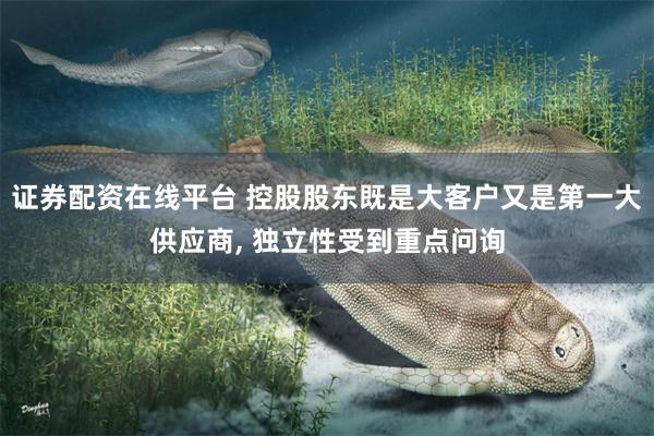 证券配资在线平台 控股股东既是大客户又是第一大供应商, 独立性受到重点问询