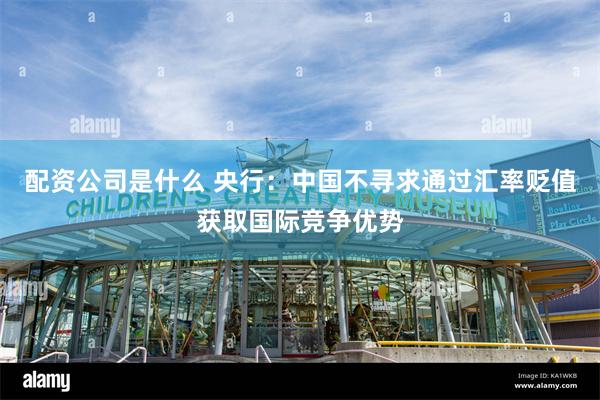 配资公司是什么 央行：中国不寻求通过汇率贬值获取国际竞争优势