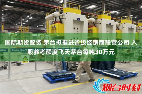 国际期货配资 茅台拟推进省级经销商联营公司 入股参考额度飞天茅台每吨30万元