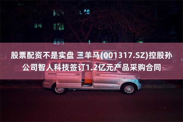 股票配资不是实盘 三羊马(001317.SZ)控股孙公司智人科技签订1.2亿元产品采购合同