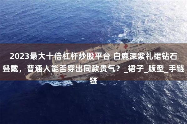 2023最大十倍杠杆炒股平台 白鹿深紫礼裙钻石叠戴，普通人能否穿出同款贵气？_裙子_版型_手链
