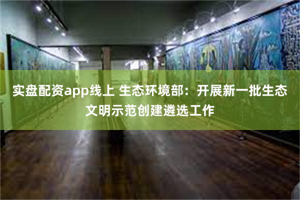 实盘配资app线上 生态环境部：开展新一批生态文明示范创建遴选工作