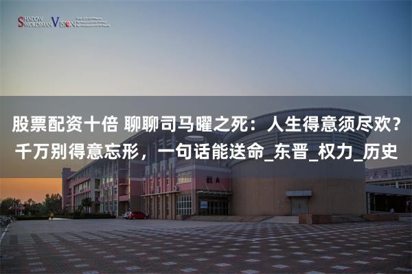 股票配资十倍 聊聊司马曜之死：人生得意须尽欢？千万别得意忘形，一句话能送命_东晋_权力_历史