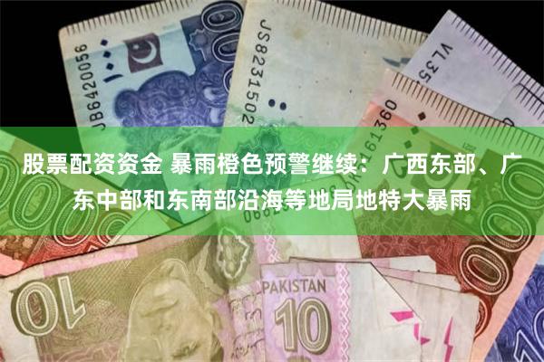 股票配资资金 暴雨橙色预警继续：广西东部、广东中部和东南部沿海等地局地特大暴雨