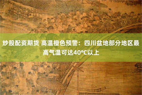 炒股配资期货 高温橙色预警：四川盆地部分地区最高气温可达40℃以上
